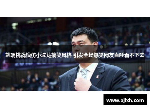 姚明挑战模仿小沈龙搞笑风格 引发全场爆笑网友直呼看不下去