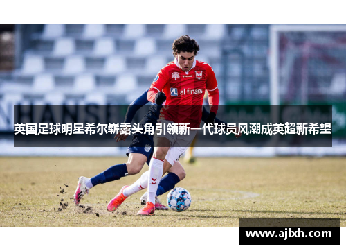 英国足球明星希尔崭露头角引领新一代球员风潮成英超新希望