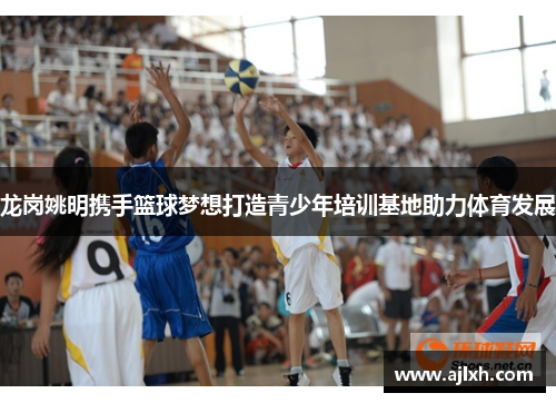 龙岗姚明携手篮球梦想打造青少年培训基地助力体育发展