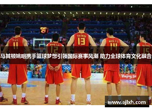 马其顿姚明携手篮球梦想引领国际赛事风潮 助力全球体育文化融合