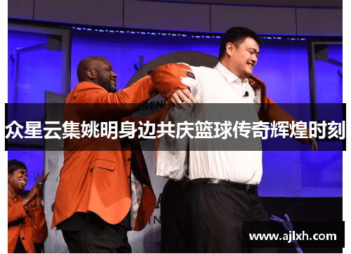 众星云集姚明身边共庆篮球传奇辉煌时刻