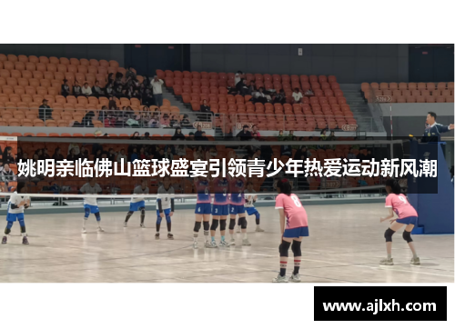 姚明亲临佛山篮球盛宴引领青少年热爱运动新风潮