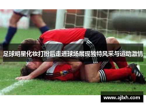 足球明星化妆打扮后走进球场展现独特风采与运动激情