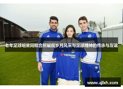 老年足球明星同框合照展现岁月风采与足球精神的传承与友谊